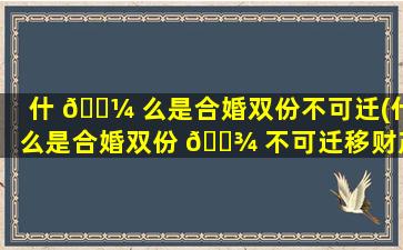 什 🌼 么是合婚双份不可迁(什么是合婚双份 🌾 不可迁移财产)